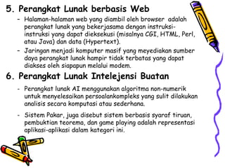 5. Perangkat Lunak berbasis Web Halaman-halaman web yang diambil oleh browser  adalah perangkat lunak yang bekerjasama dengan instruksi-instruksi yang dapat dieksekusi (misalnya CGI, HTML, Perl, atau Java) dan data (Hypertext). Jaringan menjadi komputer masif yang meyediakan sumber daya perangkat lunak hampir tidak terbatas yang dapat diakses oleh siapapun melalui modem.  6. Perangkat Lunak Intelejensi Buatan Perangkat lunak AI menggunakan algoritma non-numerik untuk menyelesaikan persoalankompleks yang sulit dilakukan analisis secara komputasi atau sederhana. Sistem Pakar, juga disebut sistem berbasis syaraf tiruan, pembuktian teorema, dan game playing adalah representasi aplikasi-aplikasi dalam kategori ini. 