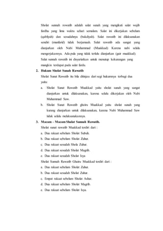Sholat sunnah rowatib adalah salat sunah yang mengikuti salat wajib
fardhu yang lima waktu sehari semalam. Salat ini dikerjakan sebelum
(qabliyah) dan sesudahnya (bakdiyah). Salat rawatib ini dilaksanakan
sendiri (munfarid) tidak berjamaah. Salat rawatib ada sangat yang
dianjurkan oleh Nabi Muhammad (Muakkad) Karena nabi selalu
mengerjakannya. Ada pula yang tidak terlalu dianjurkan (gair muakkad).
Salat sunnah rawatib ini disyariatkan untuk menutup kekurangan yang
mungkin terdapat pada salat fardu.
2. Hukum Sholat Sunah Rawatib
Sholat Sunat Rawatib itu bila ditinjau dari segi hukumnya terbagi dua
yaitu:
a. Sholat Sunat Rawatib Muakkad yaitu sholat sunah yang sangat
dianjurkan untuk dilaksanakan, karena selalu dikerjakan oleh Nabi
Muhammad Saw.
b. Sholat Sunat Rawatib ghoiru Muakkad yaitu sholat sunah yang
kurang dianjurkan untuk dilaksanakan, karena Nabi Muhammad Saw
tidak selalu melaksanakannya.
3. Macam – Macam Shalat Sunnah Rawatib.
Sholat sunat rawatib Muakkad terdiri dari :
a. Dua rakaat sebelum Sholat Subuh.
b. Dua rakaat sebelum Sholat Zuhur.
c. Dua rakaat sesudah Shola Zuhur.
d. Dua rakaat sesudah Sholat Magrib.
e. Dua rakaat sesudah Sholat Isya
Sholat Sunnah Rawatib Ghairu Muakkad terdiri dari :
a. Dua rakaat sebelum Sholat Zuhur.
b. Dua rakaat sesudah Sholat Zuhur.
c. Empat rakaat sebelum Sholat Ashar.
d. Dua rakaat sebelum Sholat Magrib.
e. Dua rakaat sebelum Sholat Isya.
 