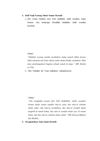 4. Dalil Naqli Tentang Shalat Sunnat Rawatib
a. Dari Ummu Habibah isteri Nabi shallallahu ‘alaihi wasallam, beliau
berkata: Aku mendengar Rasulullah shallallahu ‘alaihi wasallam
bersabda:
Artinya:
“Tidaklah seorang muslim mendirikan shalat sunnah ikhlas karena
Allah sebanyak dua belas rakaat selain shalat fardhu, melainkan Allah
akan membangunkan baginya sebuah rumah di surga.” (HR. Muslim
no.728).
b. Dari ‘Abdullah bin ‘Umar radliallahu ‘anhudiaberkata:
Artinya:
“Aku menghafal sesuatu dari Nabi shallallahu ‘alaihi wasallam
berupa shalat sunnat sepuluh raka’at yaitu; dua raka’at sebelum
shalat zuhur, dua raka’at sesudahnya, dua raka’at sesudah shalat
maghrib di rumah beliau, dua raka’at sesudah shalat isya’ di rumah
beliau, dan dua raka’at sebelum shalat subuh.” (HR. Riwayat Bukhari
dan Muslim).
5. Mempraktikan Salat Sunah Rawatib
 