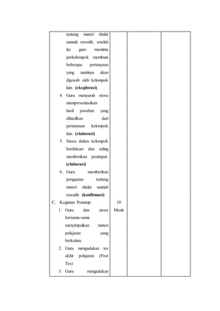 tentang materi shalat
sunnah rawatib, setelah
itu guru meminta
perkelompok membuat
beberapa pertanyaan
yang nantinya akan
dijawab oleh kelompok
lain. (eksplorasi)
4. Guru menyuruh siswa
mempresentasikan
hasil jawaban yang
dihasilkan dari
pertanyaan kelompok
lain. (elaborasi)
5. Siswa dalam kelompok
berdiskusi dan saling
memberikan pendapat.
(elaborasi)
6. Guru memberikan
penguatan tentang
materi shalat sunnah
rawatib. (konfirmasi)
C. Kegiatan Penutup:
1. Guru dan siswa
bersama-sama
menyimpulkan materi
pelajaran yang
berkaitan.
2. Guru mengadakan tes
akhir pelajaran (Post
Tes)
3. Guru mengadakan
10
Menit
 