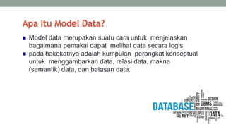 Apa Itu Model Data?
 Model data merupakan suatu cara untuk menjelaskan
bagaimana pemakai dapat melihat data secara logis
 pada hakekatnya adalah kumpulan perangkat konseptual
untuk menggambarkan data, relasi data, makna
(semantik) data, dan batasan data.
 