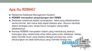 Apa itu RDBMS?
 Relational Database Management System:
 RDBMS merupakan perpanjangan dari DBMS
 Database relasional adalah serangkaian tabel yang dideskripsikan
secara formal dari mana data dapat diakses atau disusun kembali
dalam berbagai cara tanpa harus mengatur ulang table
databasenya
 Konsep RDBMS merupakan sistem yang mendukung adanya
hubungan atau relationship antar tabel pada suatu database. Setiap
tabel memiliki kunci yang disebut dengan primary key untuk
dihubungkan ke tabel berikutnya yang memiliki foreign key.
 
