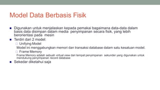 Model Data Berbasis Fisik
30
 Digunakan untuk menjelaskan kepada pemakai bagaimana data-data dalam
basis data disimpan dalam media penyimpanan secara fisik, yang lebih
berorientasi pada mesin
 Terdiri dari 2 model:
 Unifying Model
Model ini menggabungkan memori dan transaksi database dalam satu kesatuan model.
 Frame Memory
Frame Memory adalah sebuah virtual view dari tempat penyimpanan sekunder yang digunakan untuk
mendukung penyimpanan record database
 Sekedar diketahui saja
 