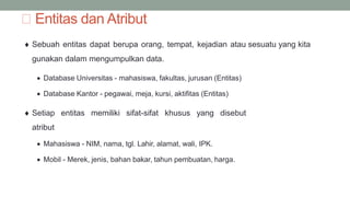 Entitas dan Atribut
 Sebuah entitas dapat berupa orang, tempat, kejadian atau sesuatu yang kita
gunakan dalam mengumpulkan data.
 Database Universitas - mahasiswa, fakultas, jurusan (Entitas)
 Database Kantor - pegawai, meja, kursi, aktifitas (Entitas)
 Setiap entitas memiliki sifat-sifat khusus yang disebut
atribut
 Mahasiswa - NIM, nama, tgl. Lahir, alamat, wali, IPK.
 Mobil - Merek, jenis, bahan bakar, tahun pembuatan, harga.
 