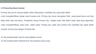 2. Primary Key (kunci utama)
Primary Key (kunci utama) adalah atribut Merupakan candidate key yang telah dipilih
untuk mengidentifikasi setiap record secara unik. Primary key harus merupakan field yang benar-benar unik dan
tidak boleh ada nilai NULL. Pengertian lainya Primary Key adalah suatu nilai dalam basis data yang digunakan
untuk mengidentifikasi suatu baris dalam table. Primary key, salah satu atrribut dari candidate key dapat dipilih
menjadi primary key dengan 3 kriteria sbb :
Ø Key tersebut lebih natural untuk dijadikan acuan
Ø Key tersebut lebih sederhana Ø Key tersebut cukup uniqe
 