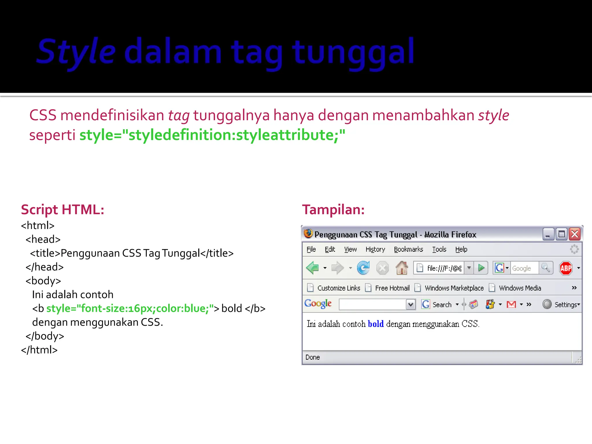CSS mendefinisikan tag tunggalnya hanya dengan menambahkan style
seperti style="styledefinition:styleattribute;"
Script HTML:
<html>
<head>
<title>Penggunaan CSSTagTunggal</title>
</head>
<body>
Ini adalah contoh
<b style="font-size:16px;color:blue;">bold </b>
dengan menggunakan CSS.
</body>
</html>
Tampilan:
 