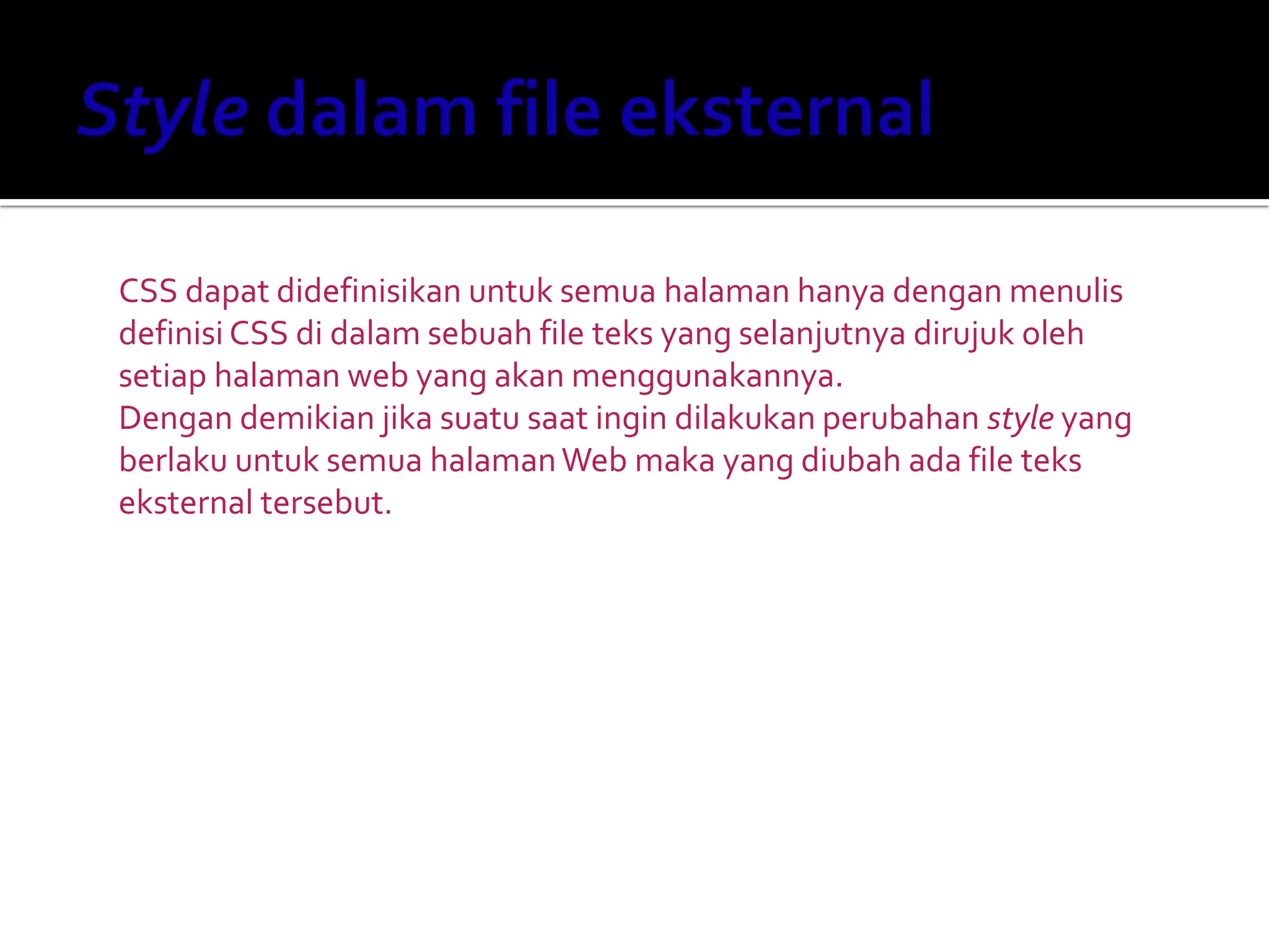 CSS dapat didefinisikan untuk semua halaman hanya dengan menulis
definisi CSS di dalam sebuah file teks yang selanjutnya dirujuk oleh
setiap halaman web yang akan menggunakannya.
Dengan demikian jika suatu saat ingin dilakukan perubahan style yang
berlaku untuk semua halamanWeb maka yang diubah ada file teks
eksternal tersebut.
 