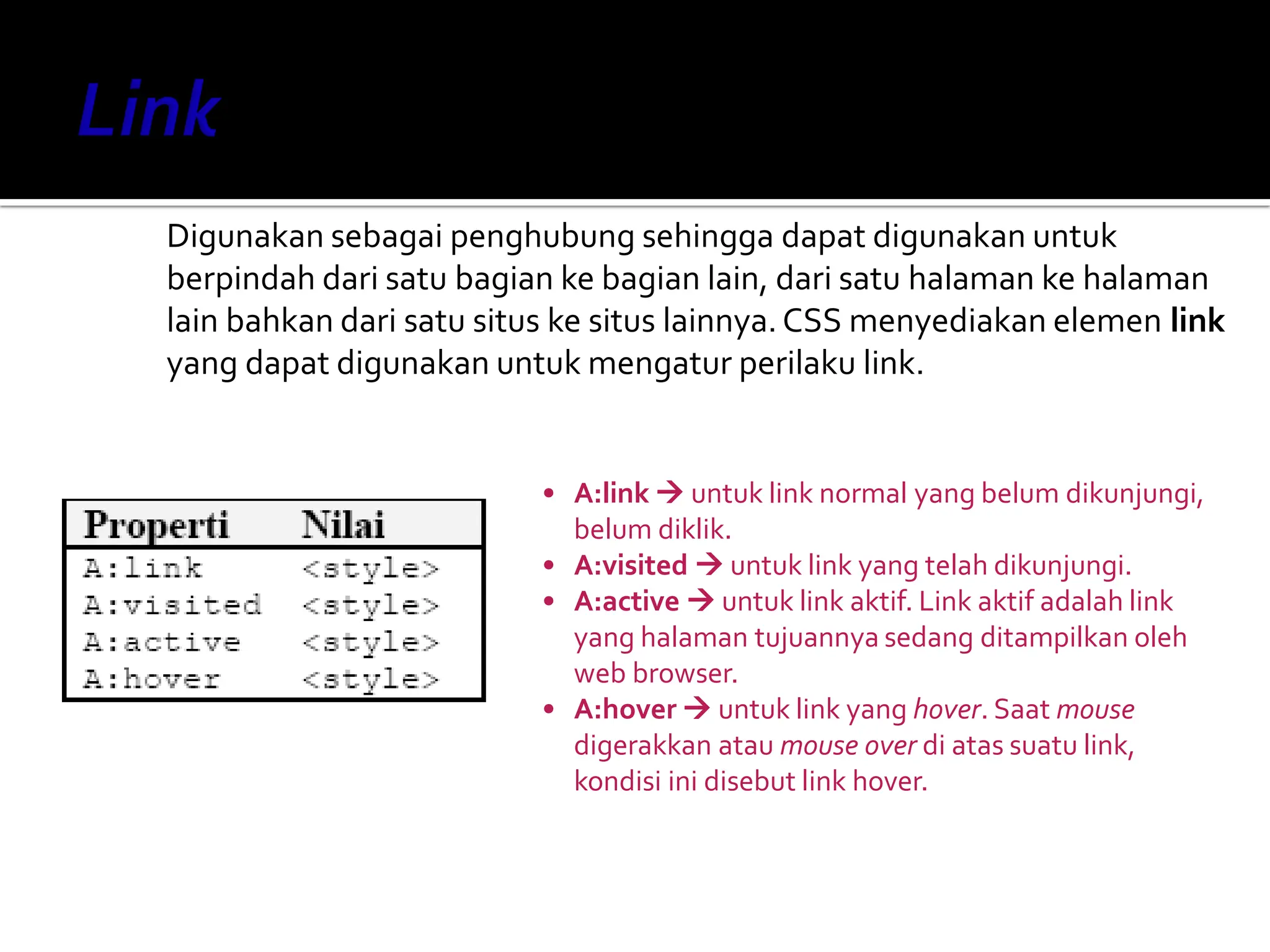 Digunakan sebagai penghubung sehingga dapat digunakan untuk
berpindah dari satu bagian ke bagian lain, dari satu halaman ke halaman
lain bahkan dari satu situs ke situs lainnya.CSS menyediakan elemen link
yang dapat digunakan untuk mengatur perilaku link.
• A:link  untuk link normal yang belum dikunjungi,
belum diklik.
• A:visited  untuk link yang telah dikunjungi.
• A:active  untuk link aktif. Link aktif adalah link
yang halaman tujuannya sedang ditampilkan oleh
web browser.
• A:hover  untuk link yang hover. Saat mouse
digerakkan atau mouse over di atas suatu link,
kondisi ini disebut link hover.
 