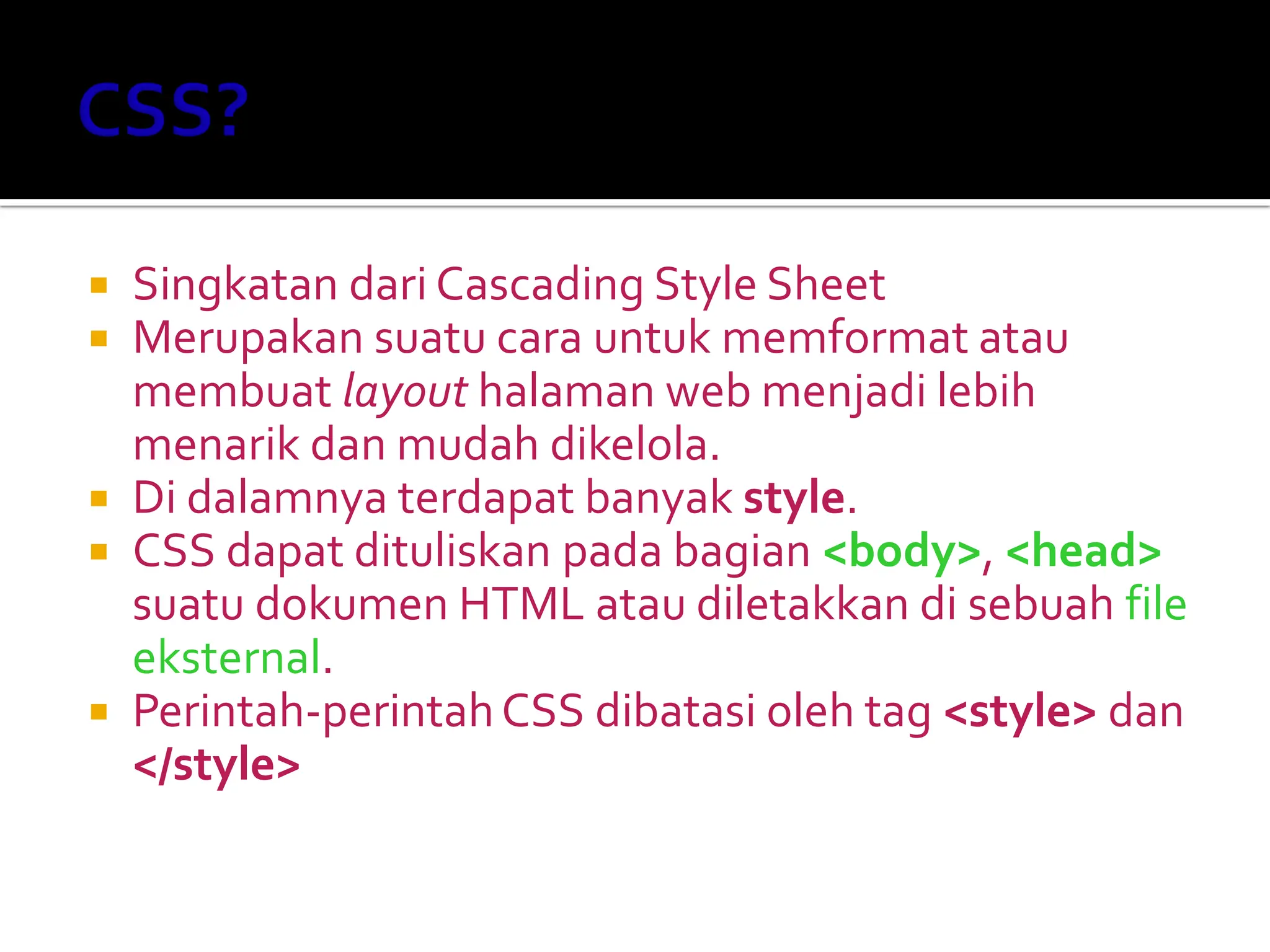  Singkatan dari Cascading Style Sheet
 Merupakan suatu cara untuk memformat atau
membuat layout halaman web menjadi lebih
menarik dan mudah dikelola.
 Di dalamnya terdapat banyak style.
 CSS dapat dituliskan pada bagian <body>, <head>
suatu dokumen HTML atau diletakkan di sebuah file
eksternal.
 Perintah-perintahCSS dibatasi oleh tag <style> dan
</style>
 