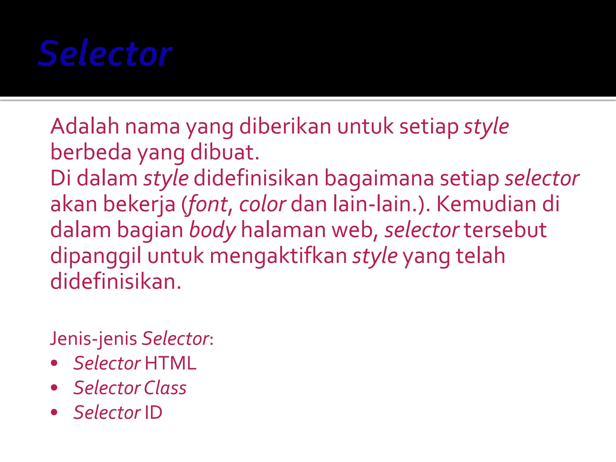 Adalah nama yang diberikan untuk setiap style
berbeda yang dibuat.
Di dalam style didefinisikan bagaimana setiap selector
akan bekerja (font, color dan lain-lain.). Kemudian di
dalam bagian body halaman web, selector tersebut
dipanggil untuk mengaktifkan style yang telah
didefinisikan.
Jenis-jenis Selector:
• Selector HTML
• Selector Class
• Selector ID
 