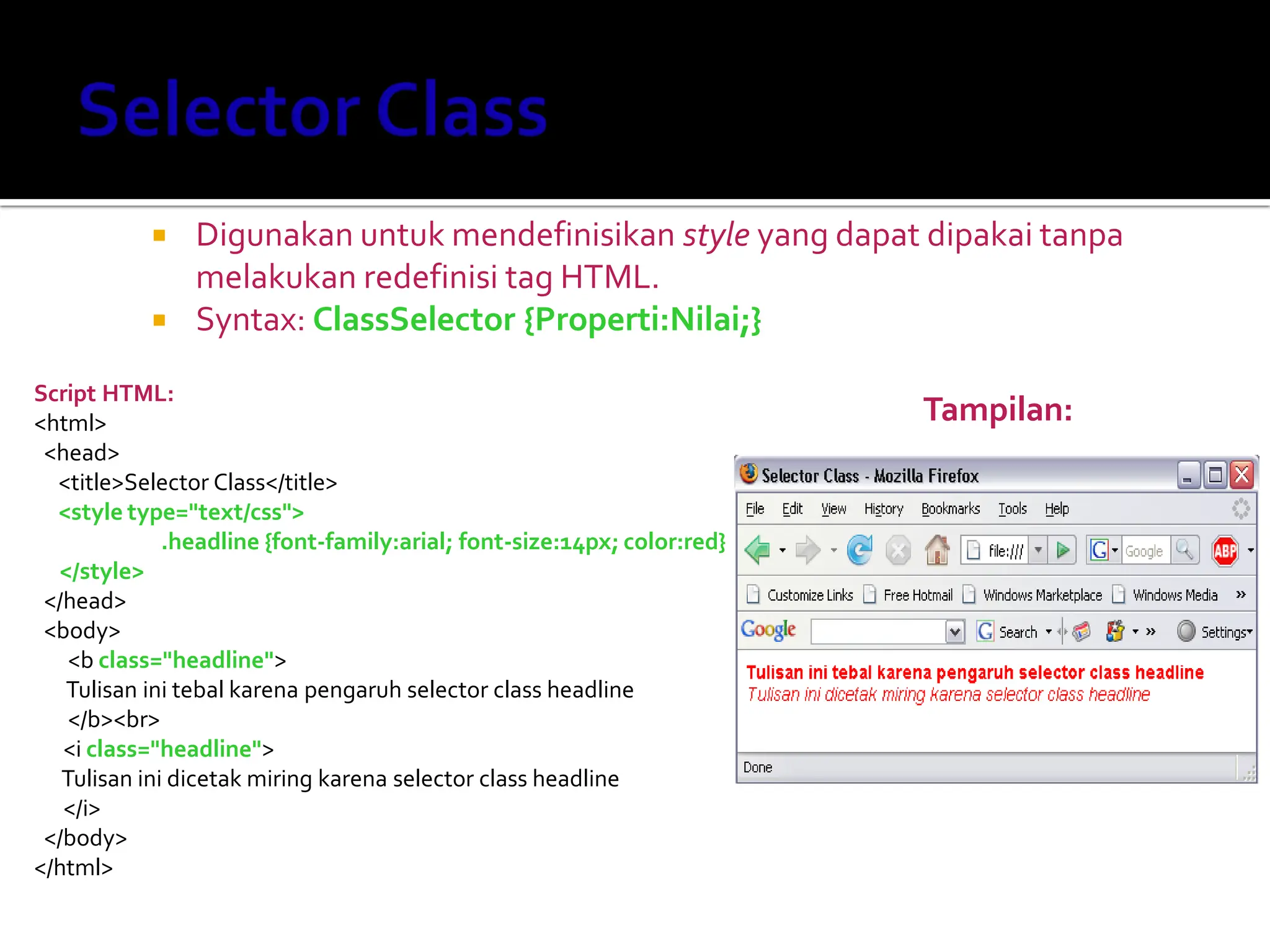  Digunakan untuk mendefinisikan style yang dapat dipakai tanpa
melakukan redefinisi tag HTML.
 Syntax: ClassSelector {Properti:Nilai;}
Script HTML:
<html>
<head>
<title>Selector Class</title>
<style type="text/css">
.headline {font-family:arial; font-size:14px; color:red}
</style>
</head>
<body>
<b class="headline">
Tulisan ini tebal karena pengaruh selector class headline
</b><br>
<i class="headline">
Tulisan ini dicetak miring karena selector class headline
</i>
</body>
</html>
Tampilan:
 