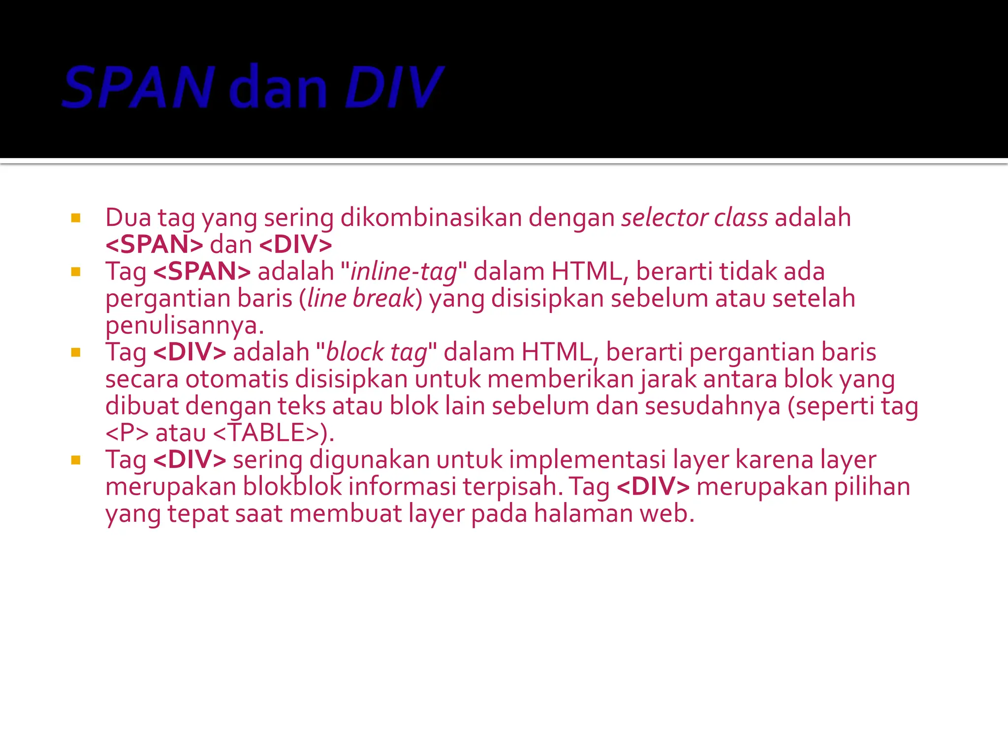  Dua tag yang sering dikombinasikan dengan selector class adalah
<SPAN> dan <DIV>
 Tag <SPAN> adalah "inline-tag" dalam HTML, berarti tidak ada
pergantian baris (line break) yang disisipkan sebelum atau setelah
penulisannya.
 Tag <DIV> adalah "block tag" dalam HTML, berarti pergantian baris
secara otomatis disisipkan untuk memberikan jarak antara blok yang
dibuat dengan teks atau blok lain sebelum dan sesudahnya (seperti tag
<P> atau <TABLE>).
 Tag <DIV> sering digunakan untuk implementasi layer karena layer
merupakan blokblok informasi terpisah.Tag <DIV> merupakan pilihan
yang tepat saat membuat layer pada halaman web.
 