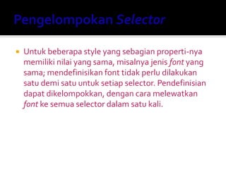  Untuk beberapa style yang sebagian properti-nya
memiliki nilai yang sama, misalnya jenis font yang
sama; mendefinisikan font tidak perlu dilakukan
satu demi satu untuk setiap selector. Pendefinisian
dapat dikelompokkan, dengan cara melewatkan
font ke semua selector dalam satu kali.
 