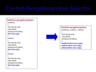 Sebelum pengelompokan:
.headlines
{
font-family:arial;
color:black;
background:yellow;
font-size:14pt;
}
.sublines
{
font-family:arial;
color:black;
background:yellow;
font-size:12pt;
}
.infotext
{
font-family:arial;
color:black;
background:yellow;
font-size:10pt;
}
Setelah pengelompokan:
.headlines, .sublines, .infotext
{
font-family:arial;
color:black;
background:yellow;
}
.headlines {font-size:14pt;}
.sublines {font-size:12pt;}
.infotext {font-size: 10pt;}
 