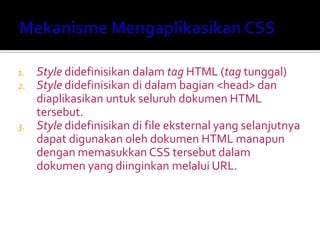 1. Style didefinisikan dalam tag HTML (tag tunggal)
2. Style didefinisikan di dalam bagian <head> dan
diaplikasikan untuk seluruh dokumen HTML
tersebut.
3. Style didefinisikan di file eksternal yang selanjutnya
dapat digunakan oleh dokumen HTML manapun
dengan memasukkan CSS tersebut dalam
dokumen yang diinginkan melalui URL.
 