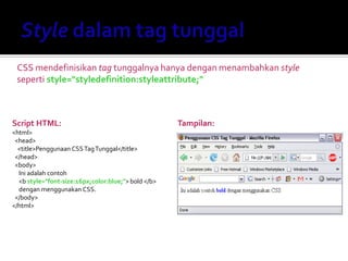 CSS mendefinisikan tag tunggalnya hanya dengan menambahkan style
seperti style="styledefinition:styleattribute;"
Script HTML:
<html>
<head>
<title>Penggunaan CSSTagTunggal</title>
</head>
<body>
Ini adalah contoh
<b style="font-size:16px;color:blue;">bold </b>
dengan menggunakan CSS.
</body>
</html>
Tampilan:
 