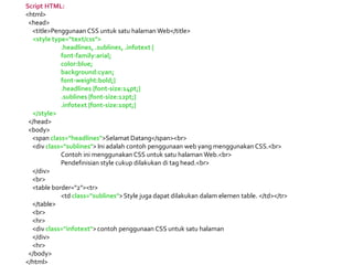 Script HTML:
<html>
<head>
<title>Penggunaan CSS untuk satu halaman Web</title>
<style type="text/css">
.headlines, .sublines, .infotext {
font-family:arial;
color:blue;
background:cyan;
font-weight:bold;}
.headlines {font-size:14pt;}
.sublines {font-size:12pt;}
.infotext {font-size:10pt;}
</style>
</head>
<body>
<span class="headlines">Selamat Datang</span><br>
<div class="sublines"> Ini adalah contoh penggunaan web yang menggunakan CSS.<br>
Contoh ini menggunakan CSS untuk satu halaman Web.<br>
Pendefinisian style cukup dilakukan di tag head.<br>
</div>
<br>
<table border="2"><tr>
<td class="sublines">Style juga dapat dilakukan dalam elemen table. </td></tr>
</table>
<br>
<hr>
<div class="infotext">contoh penggunaan CSS untuk satu halaman
</div>
<hr>
</body>
</html>
 