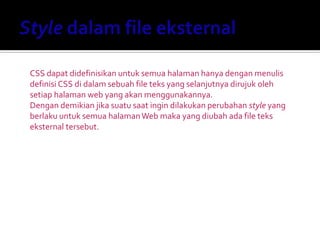 CSS dapat didefinisikan untuk semua halaman hanya dengan menulis
definisi CSS di dalam sebuah file teks yang selanjutnya dirujuk oleh
setiap halaman web yang akan menggunakannya.
Dengan demikian jika suatu saat ingin dilakukan perubahan style yang
berlaku untuk semua halamanWeb maka yang diubah ada file teks
eksternal tersebut.
 