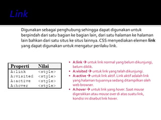 Digunakan sebagai penghubung sehingga dapat digunakan untuk
berpindah dari satu bagian ke bagian lain, dari satu halaman ke halaman
lain bahkan dari satu situs ke situs lainnya.CSS menyediakan elemen link
yang dapat digunakan untuk mengatur perilaku link.
• A:link  untuk link normal yang belum dikunjungi,
belum diklik.
• A:visited  untuk link yang telah dikunjungi.
• A:active  untuk link aktif. Link aktif adalah link
yang halaman tujuannya sedang ditampilkan oleh
web browser.
• A:hover  untuk link yang hover. Saat mouse
digerakkan atau mouse over di atas suatu link,
kondisi ini disebut link hover.
 