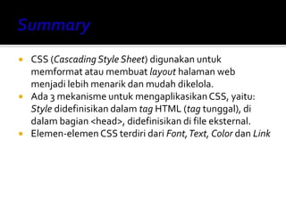  CSS (Cascading Style Sheet) digunakan untuk
memformat atau membuat layout halaman web
menjadi lebih menarik dan mudah dikelola.
 Ada 3 mekanisme untuk mengaplikasikanCSS, yaitu:
Style didefinisikan dalam tag HTML (tag tunggal), di
dalam bagian <head>, didefinisikan di file eksternal.
 Elemen-elemen CSS terdiri dari Font,Text, Color dan Link
 