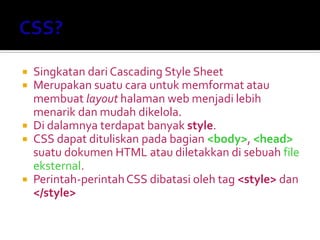  Singkatan dari Cascading Style Sheet
 Merupakan suatu cara untuk memformat atau
membuat layout halaman web menjadi lebih
menarik dan mudah dikelola.
 Di dalamnya terdapat banyak style.
 CSS dapat dituliskan pada bagian <body>, <head>
suatu dokumen HTML atau diletakkan di sebuah file
eksternal.
 Perintah-perintahCSS dibatasi oleh tag <style> dan
</style>
 