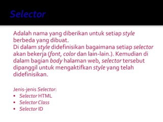 Adalah nama yang diberikan untuk setiap style
berbeda yang dibuat.
Di dalam style didefinisikan bagaimana setiap selector
akan bekerja (font, color dan lain-lain.). Kemudian di
dalam bagian body halaman web, selector tersebut
dipanggil untuk mengaktifkan style yang telah
didefinisikan.
Jenis-jenis Selector:
• Selector HTML
• Selector Class
• Selector ID
 