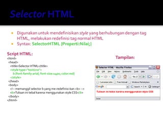  Digunakan untuk mendefinisikan style yang berhubungan dengan tag
HTML, melakukan redefinisi tag normal HTML
 Syntax: SelectorHTML {Properti:Nilai;}
Script HTML:
<html>
<head>
<title>Selector HTML</title>
<style type="text/css">
b {font-family:arial; font-size:14px; color:red}
</style>
</head>
<body>
<!-- memanggil selector b yang me-redefinisi-kan <b> -->
<b>Tulisan ini tebal karena menggunakan style CSS</b>
</body>
</html>
Tampilan:
 