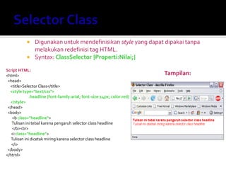  Digunakan untuk mendefinisikan style yang dapat dipakai tanpa
melakukan redefinisi tag HTML.
 Syntax: ClassSelector {Properti:Nilai;}
Script HTML:
<html>
<head>
<title>Selector Class</title>
<style type="text/css">
.headline {font-family:arial; font-size:14px; color:red}
</style>
</head>
<body>
<b class="headline">
Tulisan ini tebal karena pengaruh selector class headline
</b><br>
<i class="headline">
Tulisan ini dicetak miring karena selector class headline
</i>
</body>
</html>
Tampilan:
 