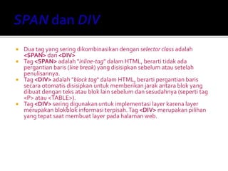  Dua tag yang sering dikombinasikan dengan selector class adalah
<SPAN> dan <DIV>
 Tag <SPAN> adalah "inline-tag" dalam HTML, berarti tidak ada
pergantian baris (line break) yang disisipkan sebelum atau setelah
penulisannya.
 Tag <DIV> adalah "block tag" dalam HTML, berarti pergantian baris
secara otomatis disisipkan untuk memberikan jarak antara blok yang
dibuat dengan teks atau blok lain sebelum dan sesudahnya (seperti tag
<P> atau <TABLE>).
 Tag <DIV> sering digunakan untuk implementasi layer karena layer
merupakan blokblok informasi terpisah.Tag <DIV> merupakan pilihan
yang tepat saat membuat layer pada halaman web.
 