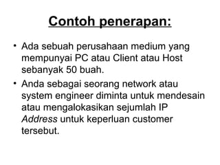 Contoh penerapan:
• Ada sebuah perusahaan medium yang
mempunyai PC atau Client atau Host
sebanyak 50 buah.
• Anda sebagai seorang network atau
system engineer diminta untuk mendesain
atau mengalokasikan sejumlah IP
Address untuk keperluan customer
tersebut.
 