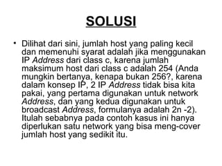 SOLUSI
• Dilihat dari sini, jumlah host yang paling kecil
dan memenuhi syarat adalah jika menggunakan
IP Address dari class c, karena jumlah
maksimum host dari class c adalah 254 (Anda
mungkin bertanya, kenapa bukan 256?, karena
dalam konsep IP, 2 IP Address tidak bisa kita
pakai, yang pertama digunakan untuk network
Address, dan yang kedua digunakan untuk
broadcast Address, formulanya adalah 2n -2).
Itulah sebabnya pada contoh kasus ini hanya
diperlukan satu network yang bisa meng-cover
jumlah host yang sedikit itu.
 
