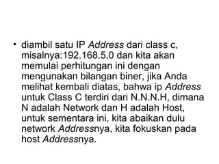 • diambil satu IP Address dari class c,
misalnya:192.168.5.0 dan kita akan
memulai perhitungan ini dengan
mengunakan bilangan biner, jika Anda
melihat kembali diatas, bahwa ip Address
untuk Class C terdiri dari N.N.N.H, dimana
N adalah Network dan H adalah Host,
untuk sementara ini, kita abaikan dulu
network Addressnya, kita fokuskan pada
host Addressnya.
 
