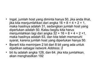 • Ingat, jumlah host yang diminta hanya 50, jika anda lihat,
jika kita menjumlahkan dari angka 16 + 8 + 4 + 2 + 1,
maka hasilnya adalah 31, sedangkan jumlah host yang
diperlukan adalah 50. Kalau begitu kita harus
menjumlahkan lagi dari angka 32 + 16 + 8 + 4 + 2 +1,
maka hasilnya adalah 63, dan kita telah memenuhi
syarat, karena jumlah host yang diperlukan hanya 50.
• Berarti kita meminjam 2 bit dari 8 bit yang ada untuk
dijadikan sebagai network Address. 2
• bit itu adalah angka 128, dan 64. jika kita jumlahkan,
akan menghasilkan 192
 