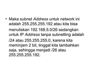 • Maka subnet Address untuk network ini
adalah 255.255.255.192 atau kita bisa
menuliskan 192.168.5.0/26 sedangkan
untuk IP Address tanpa subnetting adalah
/24 atau 255.255.255.0, karena kita
meminjam 2 bit, tinggal kita tambahkan
saja, sehingga menjadi /26 atau
255.255.255.192.
 