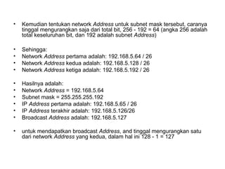 • Kemudian tentukan network Address untuk subnet mask tersebut, caranya
tinggal mengurangkan saja dari total bit, 256 - 192 = 64 (angka 256 adalah
total keseluruhan bit, dan 192 adalah subnet Address)
• Sehingga:
• Network Address pertama adalah: 192.168.5.64 / 26
• Network Address kedua adalah: 192.168.5.128 / 26
• Network Address ketiga adalah: 192.168.5.192 / 26
• Hasilnya adalah:
• Network Address = 192.168.5.64
• Subnet mask = 255.255.255.192
• IP Address pertama adalah: 192.168.5.65 / 26
• IP Address terakhir adalah: 192.168.5.126/26
• Broadcast Address adalah: 192.168.5.127
• untuk mendapatkan broadcast Address, and tinggal mengurangkan satu
dari network Address yang kedua, dalam hal ini 128 - 1 = 127
 