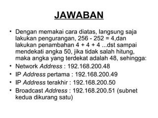 JAWABAN
• Dengan memakai cara diatas, langsung saja
lakukan pengurangan, 256 - 252 = 4,dan
lakukan penambahan 4 + 4 + 4 ...dst sampai
mendekati angka 50, jika tidak salah hitung,
maka angka yang terdekat adalah 48, sehingga:
• Network Address : 192.168.200.48
• IP Address pertama : 192.168.200.49
• IP Address terakhir : 192.168.200.50
• Broadcast Address : 192.168.200.51 (subnet
kedua dikurang satu)
 