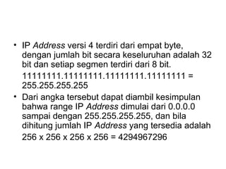 • IP Address versi 4 terdiri dari empat byte,
dengan jumlah bit secara keseluruhan adalah 32
bit dan setiap segmen terdiri dari 8 bit.
11111111.11111111.11111111.11111111 =
255.255.255.255
• Dari angka tersebut dapat diambil kesimpulan
bahwa range IP Address dimulai dari 0.0.0.0
sampai dengan 255.255.255.255, dan bila
dihitung jumlah IP Address yang tersedia adalah
256 x 256 x 256 x 256 = 4294967296
 