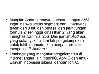 • Mungkin Anda bertanya, darimana angka 256?
Ingat, bahwa setiap segment dari IP Address
terdiri dari 8 bit, dan berasal dari perhitungan
formula 2n
sehingga dihasilkan 28
yang akan
menghasilkan nilai 256. Dari jumlah Address
yang sebanyak itu, lahirlah pengelompokan
untuk lebih memudahkan pengaturan dan
mengenal IP Address.
• Lembaga yang mengatur pengalamatan di
internet antara lain InterNIC, ApNIC dan untuk
wilayah indonesia dikenal dengan IdNIC.
 