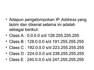 • Adapun pengelompokan IP Address yang
lazim dan dikenal selama ini adalah
sebagai berikut:
• Class A : 0.0.0.0 s/d 126.255.255.255
• Class B : 128.0.0.0 s/d 191.255.255.255
• Class C : 192.0.0.0 s/d 223.255.255.255
• Class D : 224.0.0.0 s/d 239.255.255.255
• Class E : 240.0.0.0 s/d 247.255.255.255
 