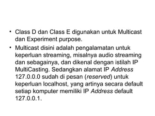 • Class D dan Class E digunakan untuk Multicast
dan Experiment purpose.
• Multicast disini adalah pengalamatan untuk
keperluan streaming, misalnya audio streaming
dan sebagainya, dan dikenal dengan istilah IP
MultiCasting. Sedangkan alamat IP Address
127.0.0.0 sudah di pesan (reserved) untuk
keperluan localhost, yang artinya secara default
setiap komputer memiliki IP Address default
127.0.0.1.
 