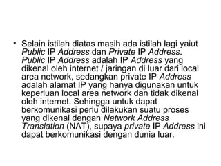 • Selain istilah diatas masih ada istilah lagi yaiut
Public IP Address dan Private IP Address.
Public IP Address adalah IP Address yang
dikenal oleh internet / jaringan di luar dari local
area network, sedangkan private IP Address
adalah alamat IP yang hanya digunakan untuk
keperluan local area network dan tidak dikenal
oleh internet. Sehingga untuk dapat
berkomunikasi perlu dilakukan suatu proses
yang dikenal dengan Network Address
Translation (NAT), supaya private IP Address ini
dapat berkomunikasi dengan dunia luar.
 