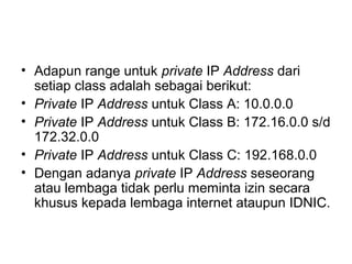 • Adapun range untuk private IP Address dari
setiap class adalah sebagai berikut:
• Private IP Address untuk Class A: 10.0.0.0
• Private IP Address untuk Class B: 172.16.0.0 s/d
172.32.0.0
• Private IP Address untuk Class C: 192.168.0.0
• Dengan adanya private IP Address seseorang
atau lembaga tidak perlu meminta izin secara
khusus kepada lembaga internet ataupun IDNIC.
 