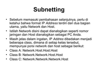 Subnetting
• Sebelum memasuki pembahasan selanjutnya, perlu di
ketahui bahwa format IP Address terdiri dari dua bagian
utama, yaitu Network dan Host.
• Istilah Network disini dapat dianalogikan seperti nomor
jaringan dan Host dianalogikan sebagai PC Anda.
• Masih jelas dalam ingatan, IP Addres dibedakan menjadi
beberapa class, dimana di setiap kelas tersebut,
mempunyai porsi network dan host sebagai berikut:
• Class A: Network.Host.Host.Host
• Class B: Network.Network.Host.Host
• Class C: Network.Network.Network.Host
 