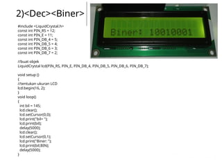 2)<Dec><Biner>
#include <LiquidCrystal.h>
const int PIN_RS = 12;
const int PIN_E = 11;
const int PIN_DB_4 = 5;
const int PIN_DB_5 = 4;
const int PIN_DB_6 = 3;
const int PIN_DB_7 = 2;
//buat objek
LiquidCrystal lcd(PIN_RS, PIN_E, PIN_DB_4, PIN_DB_5, PIN_DB_6, PIN_DB_7);
void setup ()
{
//tentukan ukuran LCD
lcd.begin(16, 2);
}
void loop()
{
int bil = 145;
lcd.clear();
lcd.setCursor(0,0);
lcd.print("bil= ");
lcd.print(bil);
delay(5000);
lcd.clear();
lcd.setCursor(0,1);
lcd.print("Biner: ");
lcd.print(bil,BIN);
delay(5000);
}
 