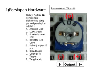 1)Persiapan Hardware
Dalam Praktik #6
komponen
elektronika yang
perlu dipersiapkan
adalah :
1. Arduino Uno
2. LCD Screen
3. Potensiometer
10K
4. Resistor 330
Ohm
5. Kabel Jumper 16
pcs
6. Breadboard
7. Obeng (-) /
Tespen
8. Tang Lancip
Potensiometer (Trimpot):
I- Output E+
 
