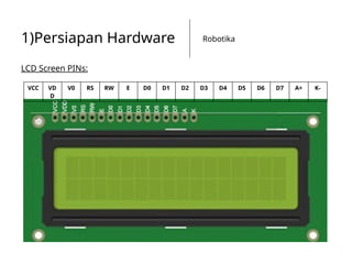 Robotika
1)Persiapan Hardware
LCD Screen PINs:
VCC VD
D
V0 RS RW E D0 D1 D2 D3 D4 D5 D6 D7 A+ K-
 