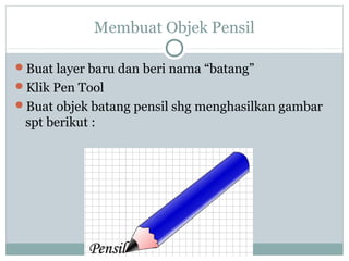 Membuat Objek Pensil

Buat layer baru dan beri nama “batang”
Klik Pen Tool
Buat objek batang pensil shg menghasilkan gambar
 spt berikut :
 