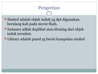 Pengertian

Simbol adalah objek induk yg dpt digunakan
 berulang kali pada movie flash.
Instance adlah duplikat atau kloning dari objek
 induk tersebut.
Library adalah panel yg berisi kumpulan simbol
 