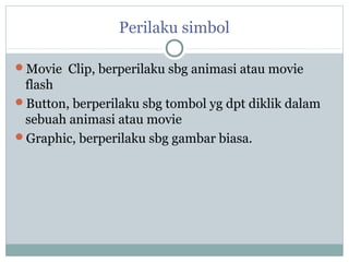 Perilaku simbol

Movie Clip, berperilaku sbg animasi atau movie
 flash
Button, berperilaku sbg tombol yg dpt diklik dalam
 sebuah animasi atau movie
Graphic, berperilaku sbg gambar biasa.
 