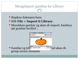 Mengimport gambar ke Library


Siapkan dokumen baru
Klik File > Import ti Library .
Masukkan gambar yg akan di-import, hasilnya
 spt gambar berikut :




Gambar yg telah dijadikan simbol akan di-
 group secara otomatis
 